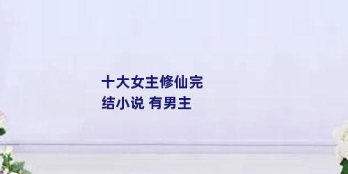 十大女主修仙完结小说 有男主